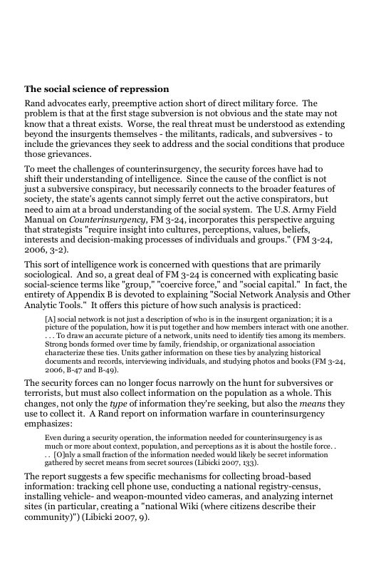 ‘The social science of repression  Rand advocates early, preempive action short of direct military force. The problem i that at the first stage subversion is not obvious and the state may not know that a threat exists. Worse, the real threat must be understood as extending beyond the insurgents themselves - the militants, radicals, and subversives - to include the grievances they seck to address and the social conditions that produce those grievances.  To meet the challenges of counterinsurgency, the security forces have had to shift their understanding of intelligence. Since the cause of the conflict is not justa subversive conspiracy, but necessarily connects to the broader features of society, the state’s agents cannot simply ferret out the active conspirators, but need to aim at a broad understanding of the social system. The U.S. Army Field Manual on Counterinsurgency, FM 3-24, incorporates this perspective arguing that strategists "require insight into cultures, perceptions, values, beliefs, interests and decision-making processes of individuals and groups.” (FM 3-24, 2006, 3-2).  “This sort of intelligence work is concerned with questions that are primarily sociological. And so, a great deal of FM 3-24 is concerned with explicating basic social-science terms like "group," “coercive force,” and "social capital.” In fact, the entirety of Appendix B is devoted to explaining "Social Network Analysis and Other Analytie Tools" It offers this picture of how such analysis is practiced:  [A] social network s not just a deseripton of who i n theinsurgent organiztion; itis a pictureofthe population, how i s put ogether and how members interact with one anoler  “To draw an accurate picture of a network, units need to dentfytes among ts mermbers. Stzon bonds formed over time by fmil, fiendship, o organizational association characteize these tis. Units gather information on these tes by analyzing historical documents and records, nterviuing individuals, and studying photos and books (FM 324, 2006, B-47 and B-49).  The security forces can no longer focus narrowly on the hunt for subversives or terrorists, but must also collect information on the population as a whole. This changes, not only the type of information they re secking, but also the means they use to collect it. A Rand report on information warfare in counterinsurgency emphasizes:  Even duringa securit operaion,theinformation neclod for counterinsurgency i s  ‘much or more sbout context, popalation, and perceptions a it i about the hostile forc. ¢ secretinformation  by seeret mesns from seert sources (1ibicki 2007, 133,  The report suggests a few specific mechanisms for collecting broad-based information: tracking cell phone use, conducting a national registry-census, installing vehicle- and weapon-mounted video cameras, and analyzing internet sites (in particular, creating a "national Wiki (where citizens describe their community)") (Libicki 2007, 0).  